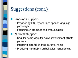 Suggestions (cont.) Language support Provided by ESL teacher and speech language pathologist Focusing on grammar and pronunciation Parental Support Regular home visits for active involvement of both parents Informing parents on their parental rights Providing information on behavior management 