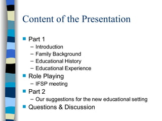 Content of the Presentation Part 1 Introduction Family Background Educational History Educational Experience Role Playing IFSP meeting Part 2 Our suggestions for the new educational setting Questions & Discussion 