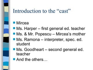 Introduction to the “cast” Mircea Ms. Harper – first general ed. teacher Ms. & Mr. Popescu – Mircea’s mother Ms. Ramona – interpreter, spec. ed. student Ms. Goodheart – second general ed. teacher And the others… 