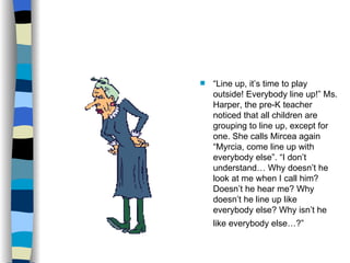 “ Line up, it’s time to play outside! Everybody line up!” Ms. Harper, the pre-K teacher noticed that all children are grouping to line up, except for one. She calls Mircea again “Myrcia, come line up with everybody else”. “I don’t understand… Why doesn’t he look at me when I call him? Doesn’t he hear me? Why doesn’t he line up like everybody else? Why isn’t he like everybody else…?”   