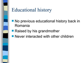 Educational history No previous educational history back in Romania Raised by his grandmother Never interacted with other children 