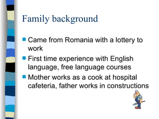 Family background Came from Romania with a lottery to work First time experience with English language, free language courses Mother works as a cook at hospital cafeteria, father works in constructions 