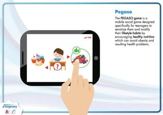 Pegaso 
The PEGASO game isa mobile social game designedspecificallyfor teenagers to sensitizethemand modifytheirlifestyleh...