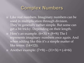 Complex NumbersLike real numbers. Imaginary numbers can be used in multiplication through division. They’re generally rather simple. But some can get a bit tricky. Depending on their length.Here’s an example. (6+3i) + (8+9i) The I represents imaginary numbers once again. And when adding like this it’s a simple matter of like terms. (14+12i).Another example: (7+9i) – (11+3i) = (-4+6i)