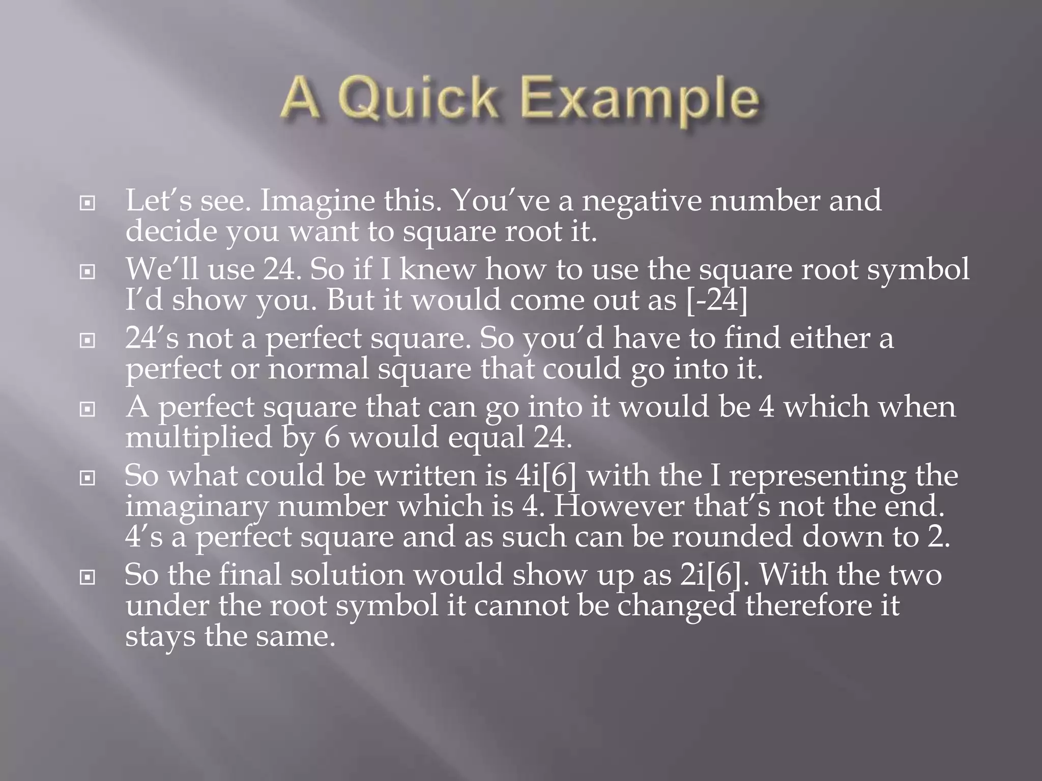 A Quick ExampleLet’s see. Imagine this. You’ve a negative number and decide you want to square root it. We’ll use 24. So if I knew how to use the square root symbol I’d show you. But it would come out as [-24]24’s not a perfect square. So you’d have to find either a perfect or normal square that could go into it.A perfect square that can go into it would be 4 which when multiplied by 6 would equal 24.So what could be written is 4i[6] with the I representing the imaginary number which is 4. However that’s not the end. 4’s a perfect square and as such can be rounded down to 2.So the final solution would show up as 2i[6]. With the two under the root symbol it cannot be changed therefore it stays the same. 