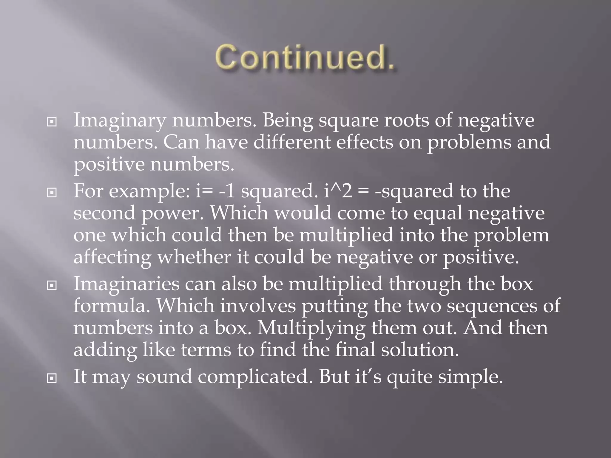 Continued.Imaginary numbers. Being square roots of negative numbers. Can have different effects on problems and positive numbers. For example: i= -1 squared. i^2 = -squared to the second power. Which would come to equal negative one which could then be multiplied into the problem affecting whether it could be negative or positive. Imaginaries can also be multiplied through the box formula. Which involves putting the two sequences of numbers into a box. Multiplying them out. And then adding like terms to find the final solution.It may sound complicated. But it’s quite simple. 