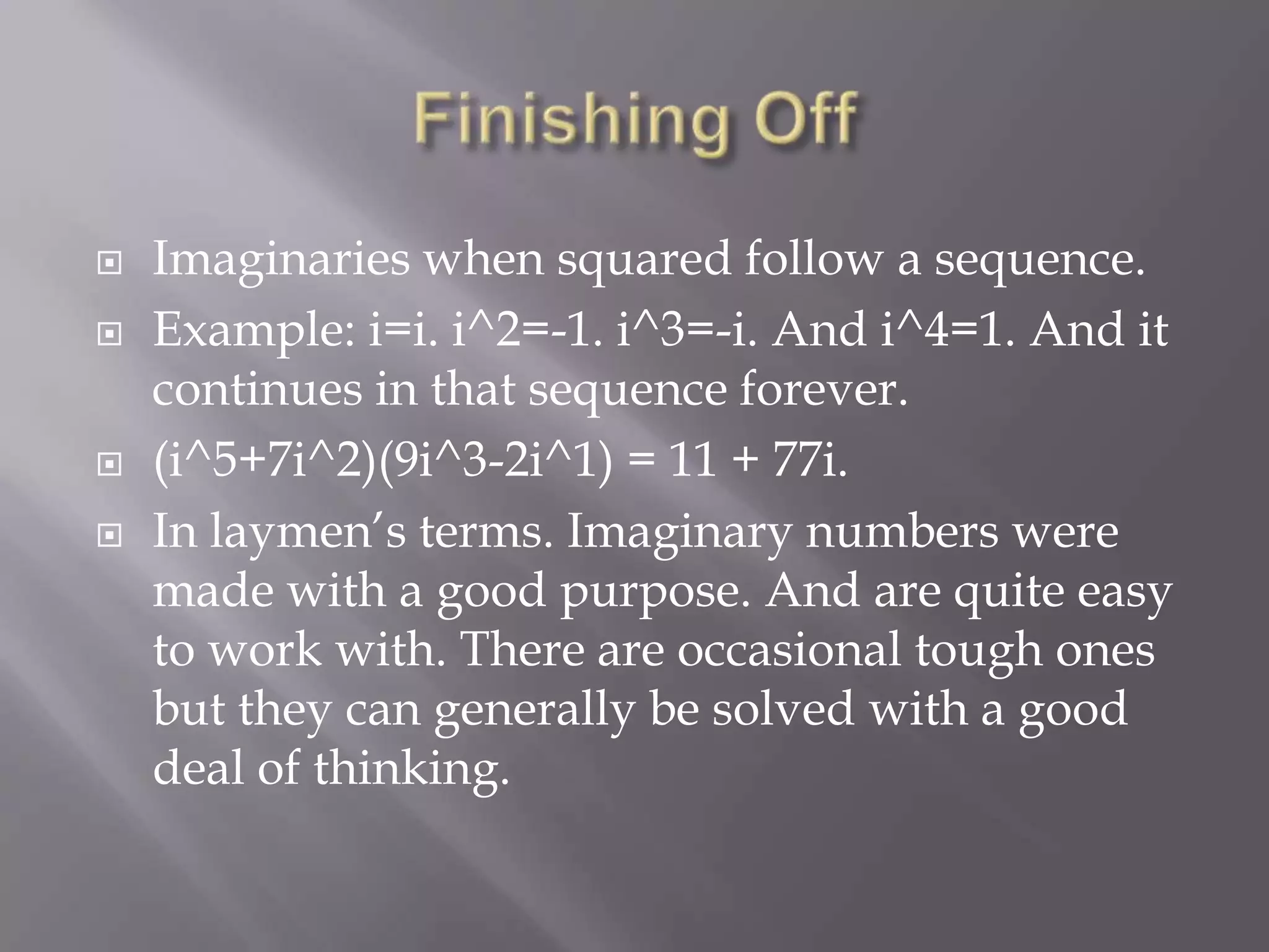 Finishing OffImaginaries when squared follow a sequence.Example: i=i. i^2=-1. i^3=-i. And i^4=1. And it continues in that sequence forever. (i^5+7i^2)(9i^3-2i^1) = 11 + 77i.In laymen’s terms. Imaginary numbers were made with a good purpose. And are quite easy to work with. There are occasional tough ones but they can generally be solved with a good deal of thinking. 