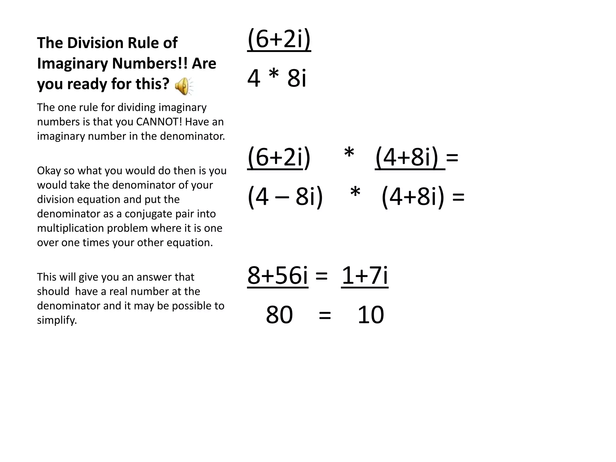 The Division Rule of Imaginary Numbers!! Are you ready for this?(6+2i)  4 * 8i(6+2i)     *   (4+8i) =(4 – 8i)    *   (4+8i) =8+56i =  1+7i  80    =    10The one rule for dividing imaginary numbers is that you CANNOT! Have an imaginary number in the denominator.Okay so what you would do then is you would take the denominator of your division equation and put the denominator as a conjugate pair into multiplication problem where it is one over one times your other equation.This will give you an answer that should  have a real number at the denominator and it may be possible to simplify.