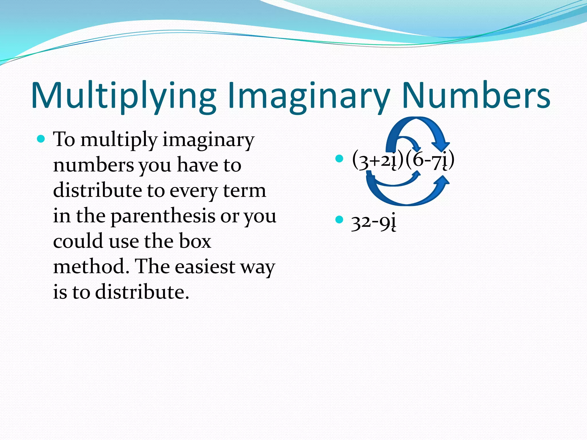 Multiplying Imaginary NumbersTo multiply imaginary numbers you have to distribute to every term in the parenthesis or you could use the box method. The easiest way is to distribute.(3+2į)(6-7į)32-9į