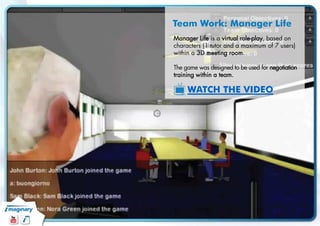 Team Work: Manager Life 
Manager Life is a virtual role-play, based on characters (1 tutor and a maximum of 7 users) within a 3D meeting room. 
The game was designed to be used for negotiation training within a team. 
WATCH THE VIDEO  