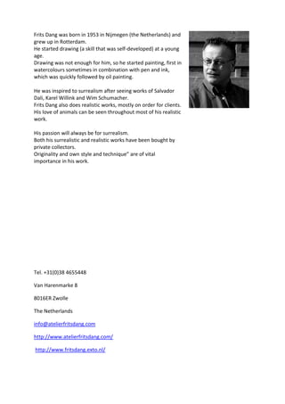 Frits Dang was born in 1953 in Nijmegen (the Netherlands) and
grew up in Rotterdam.
He started drawing (a skill that was self-developed) at a young
age.
Drawing was not enough for him, so he started painting, first in
watercolours sometimes in combination with pen and ink,
which was quickly followed by oil painting.
He was inspired to surrealism after seeing works of Salvador
Dali, Karel Willink and Wim Schumacher.
Frits Dang also does realistic works, mostly on order for clients.
His love of animals can be seen throughout most of his realistic
work.
His passion will always be for surrealism.
Both his surrealistic and realistic works have been bought by
private collectors.
Originality and own style and technique” are of vital
importance in his work.

Tel. +31(0)38 4655448
Van Harenmarke 8
8016ER Zwolle
The Netherlands
info@atelierfritsdang.com
http://www.atelierfritsdang.com/
http://www.fritsdang.exto.nl/

 