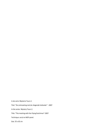 In de serie: Mysterie Tours 2.
Titel: "De ontmoeting met de vliegende hollander" - 2007
In the series Mystery Tours 2.
Title: “The meeting with the Flying Dutchman”-2007
Technique: acryl on MDF panel.
Size: 35 x 65 cm

 