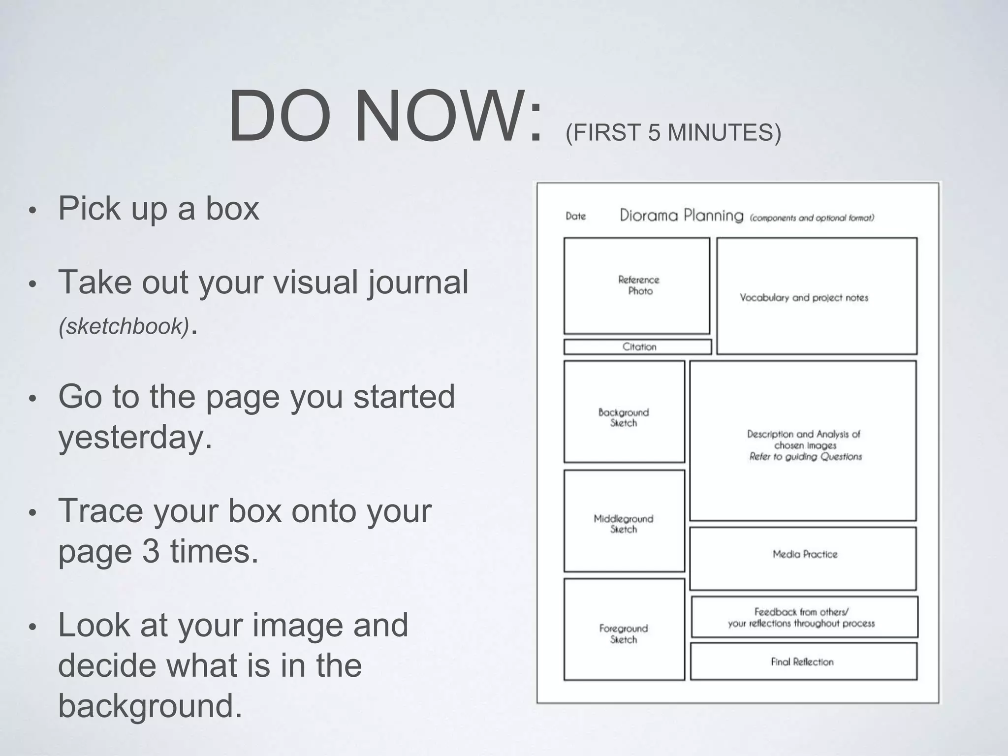 DO NOW: (FIRST 5 MINUTES) 
• Pick up a box 
• Take out your visual journal 
(sketchbook). 
• Go to the page you started 
yesterday. 
• Trace your box onto your 
page 3 times. 
• Look at your image and 
decide what is in the 
background. 
 