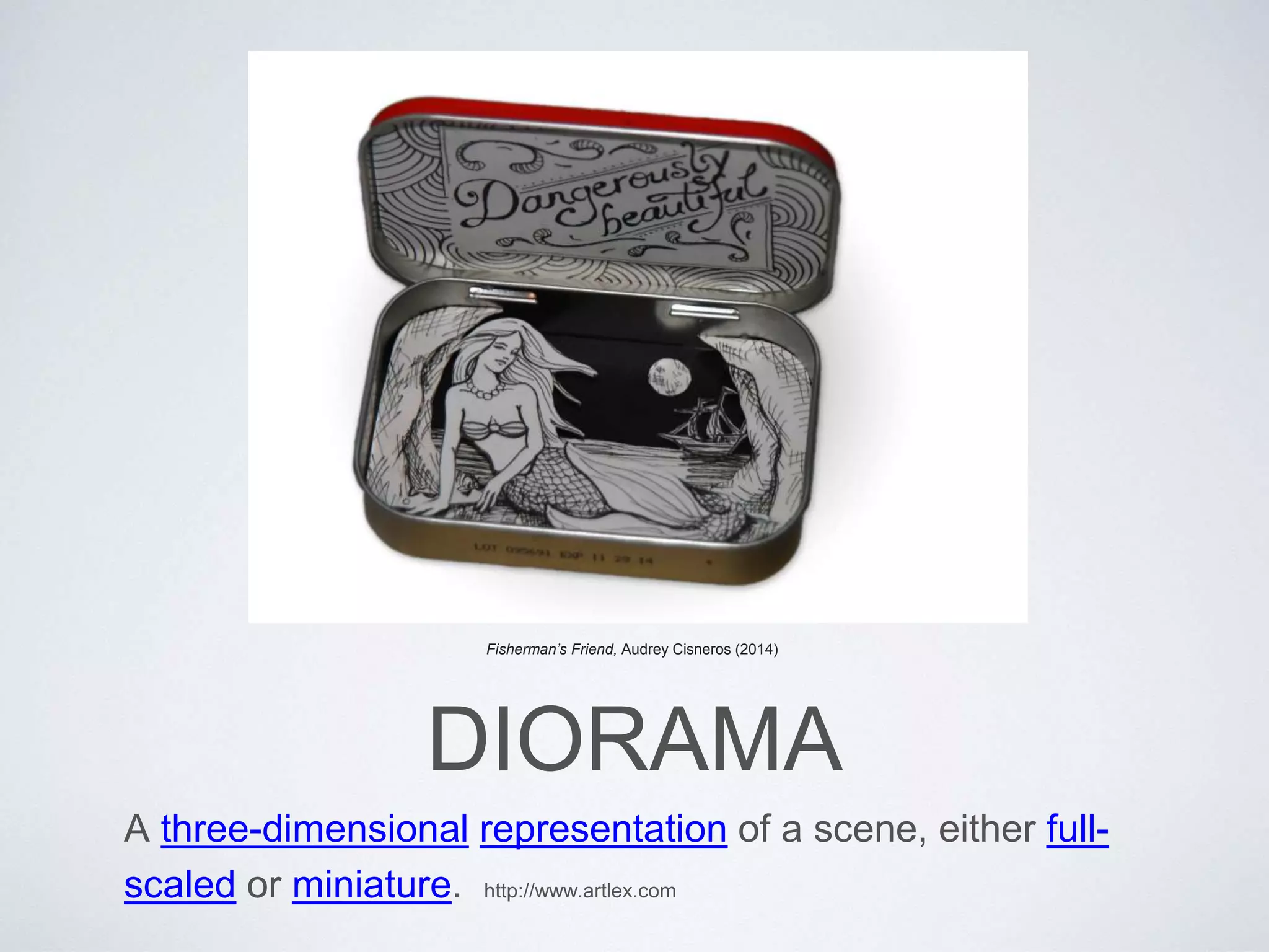 Fisherman’s Friend, Audrey Cisneros (2014) 
DIORAMA 
A three-dimensional representation of a scene, either full-scaled 
or miniature. http://www.artlex.com 
 