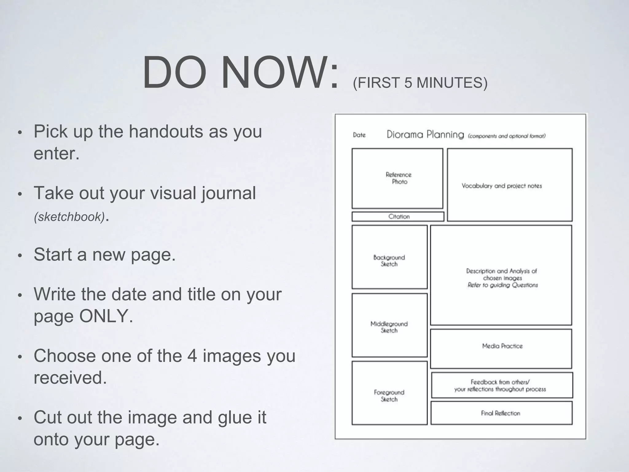 DO NOW: (FIRST 5 MINUTES) 
• Pick up the handouts as you 
enter. 
• Take out your visual journal 
(sketchbook). 
• Start a new page. 
• Write the date and title on your 
page ONLY. 
• Choose one of the 4 images you 
received. 
• Cut out the image and glue it 
onto your page. 
 