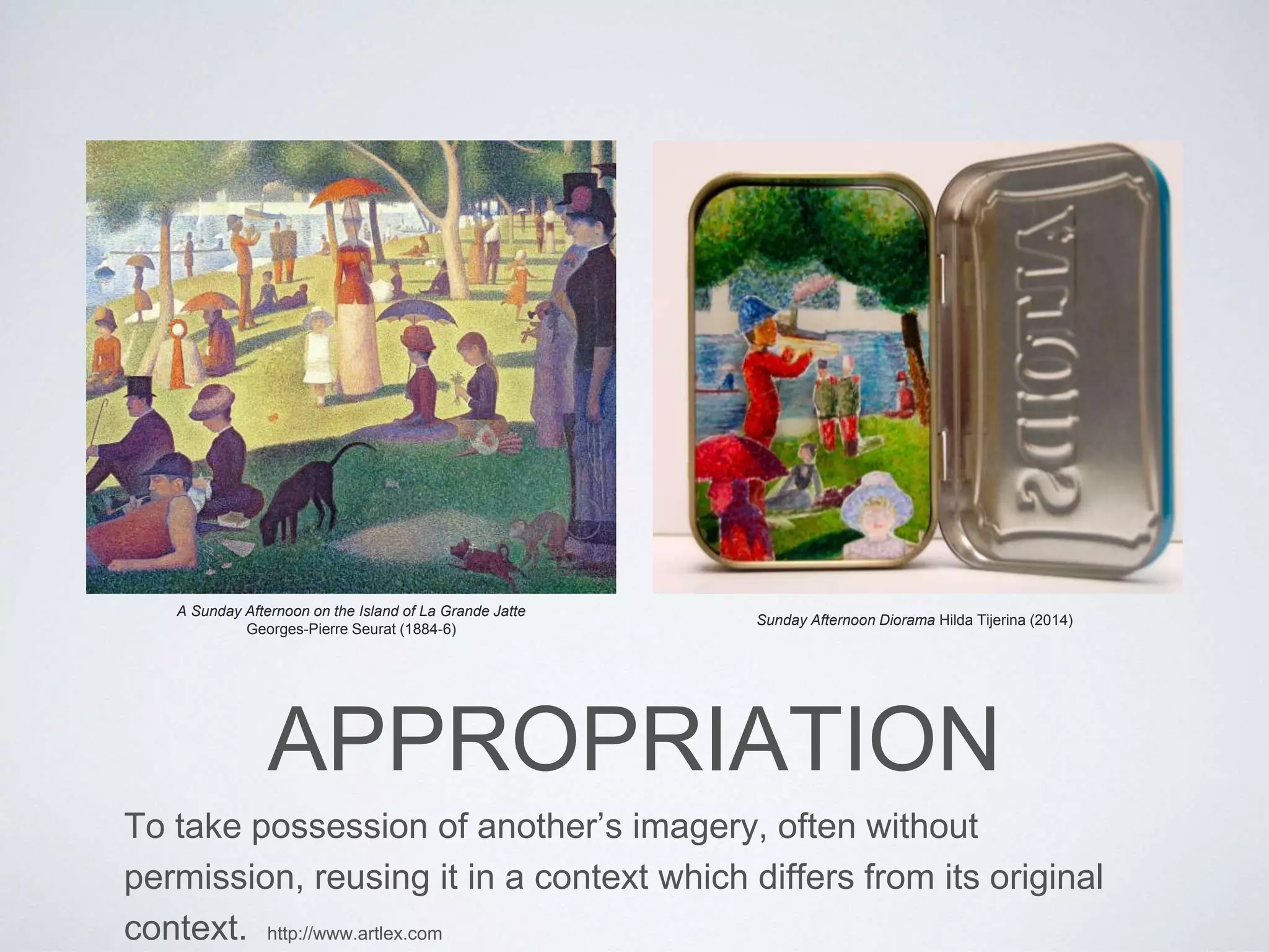 Sunday Afternoon Diorama Hilda Tijerina (2014) 
A Sunday Afternoon on the Island of La Grande Jatte 
Georges-Pierre Seurat (1884-6) 
APPROPRIATION 
To take possession of another’s imagery, often without 
permission, reusing it in a context which differs from its original 
context. http://www.artlex.com 
 