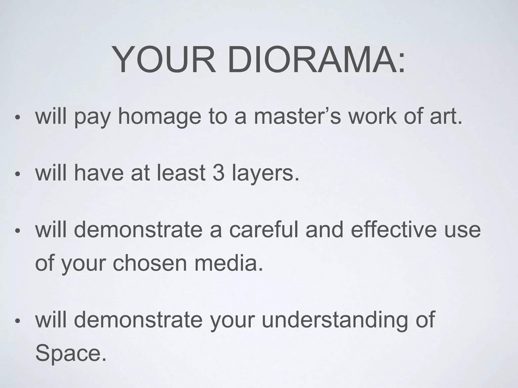 YOUR DIORAMA: 
• will pay homage to a master’s work of art. 
• will have at least 3 layers. 
• will demonstrate a careful and effective use 
of your chosen media. 
• will demonstrate your understanding of 
Space. 
 
