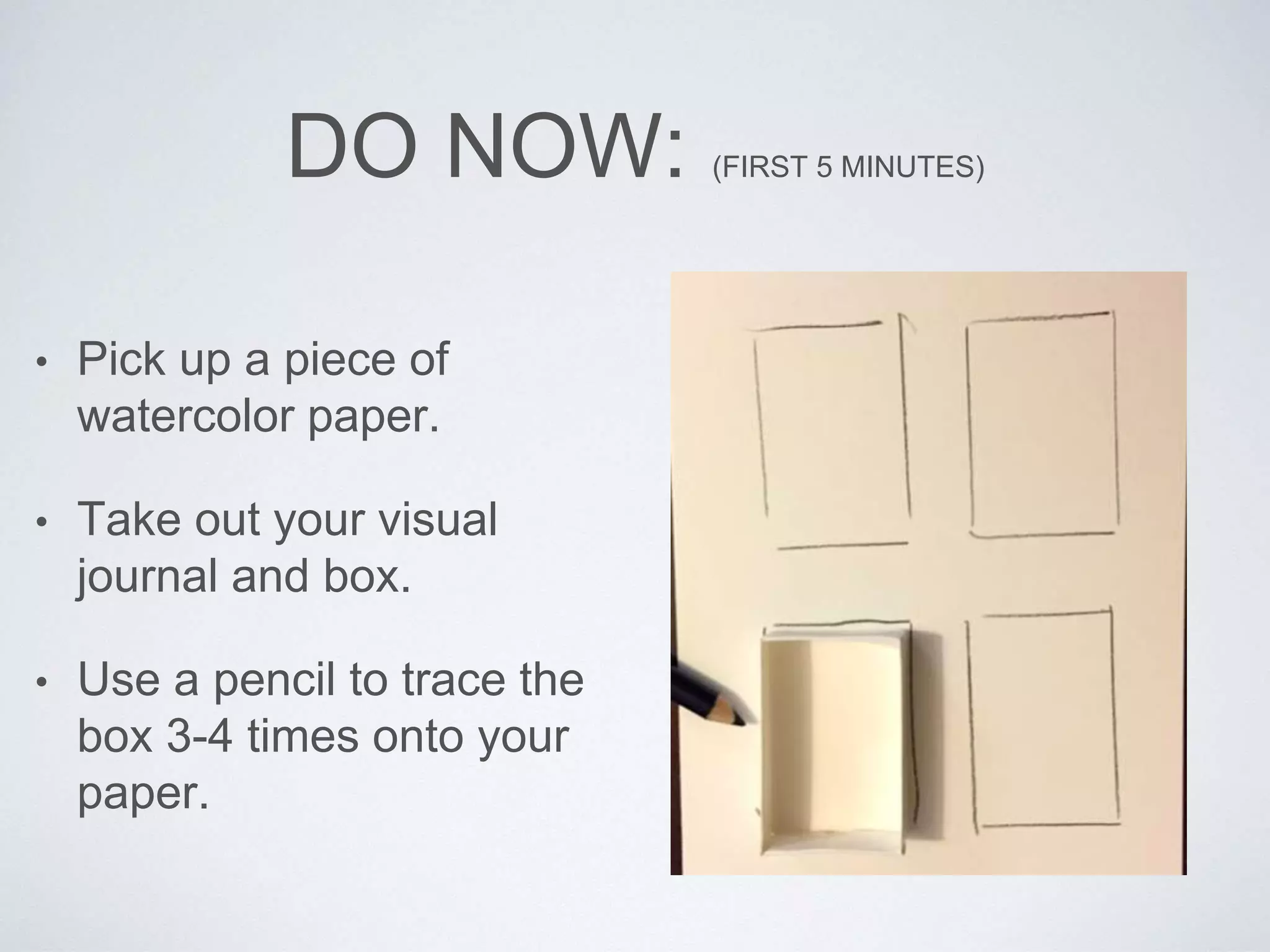DO NOW: (FIRST 5 MINUTES) 
• Pick up a piece of 
watercolor paper. 
• Take out your visual 
journal and box. 
• Use a pencil to trace the 
box 3-4 times onto your 
paper. 
 