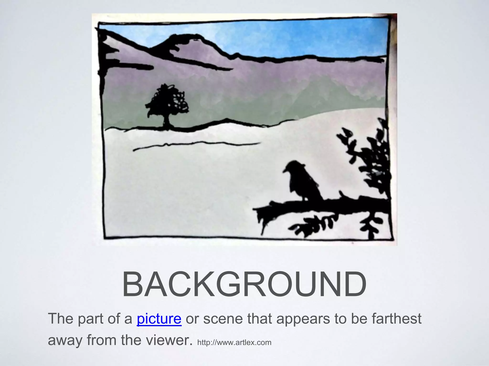 BACKGROUND 
The part of a picture or scene that appears to be farthest 
away from the viewer. http://www.artlex.com 
 