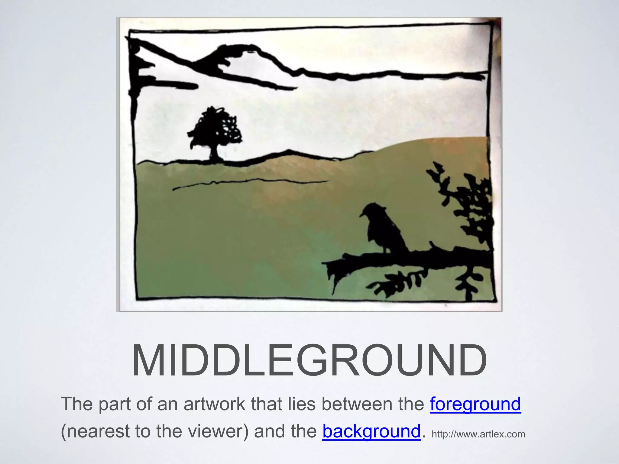 MIDDLEGROUND 
The part of an artwork that lies between the foreground 
(nearest to the viewer) and the background. http://www.artlex.com 
 