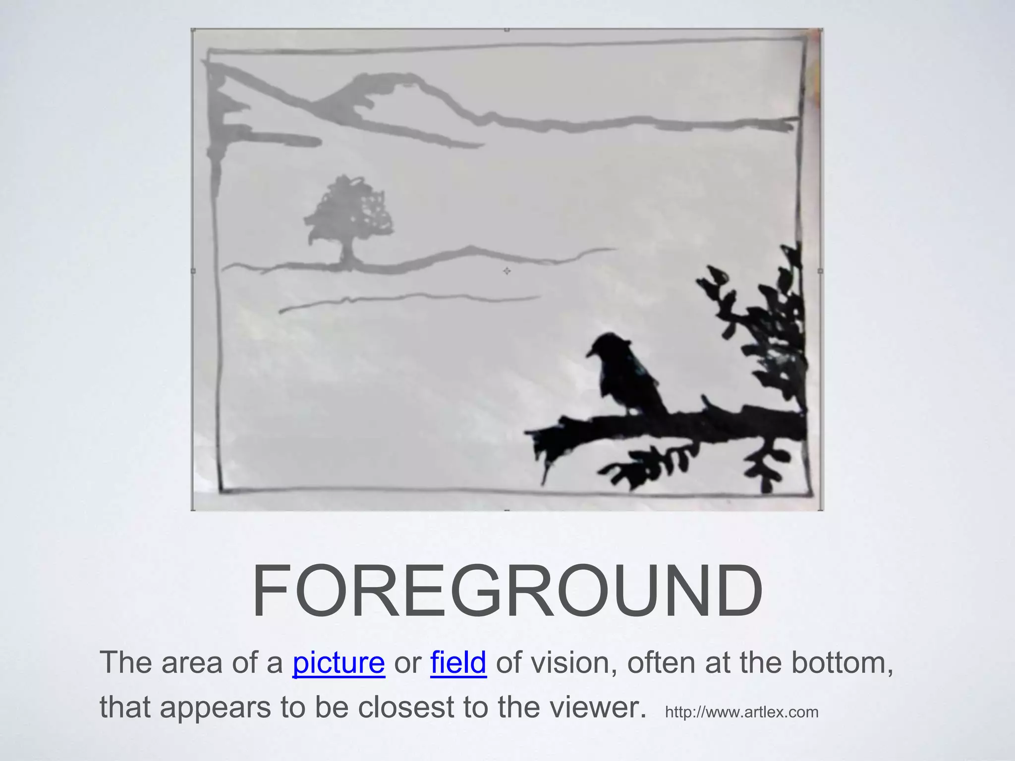 FOREGROUND 
The area of a picture or field of vision, often at the bottom, 
that appears to be closest to the viewer. http://www.artlex.com 
 