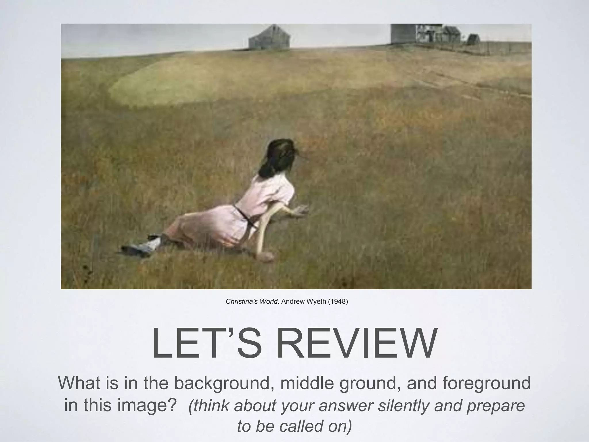 Christina's World, Andrew Wyeth (1948) 
LET’S REVIEW 
What is in the background, middle ground, and foreground 
in this image? (think about your answer silently and prepare 
to be called on) 
 