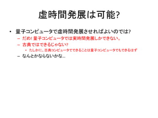 虚時間発展は可能?
• 量子コンピュータで虚時間発展させればよいのでは?
– だめ! 量子コンピュータでは実時間発展しかできない。
– 古典ではできるじゃない?
• たしかに、古典コンピュータでできることは量子コンピュータでもできるはず
– なんとかならないかな…
 