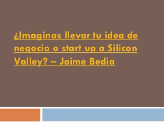 ¿Imaginas llevar tu idea de
negocio o start up a Silicon
Valley? – Jaime Bedia
 
