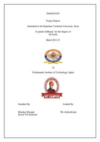 IMAGINATE
Project Report
Submitted to the Rajasthan Technical University, Kota
In partial fulfilment for the Degree of
(B.Tech)
Batch 2011-15
At
Vivekananda Institute of Technology, Jaipur
Sumitted By Guided By
Bhaskar Mangal Mr. AnkushJain
B.tech VII Semester
 
