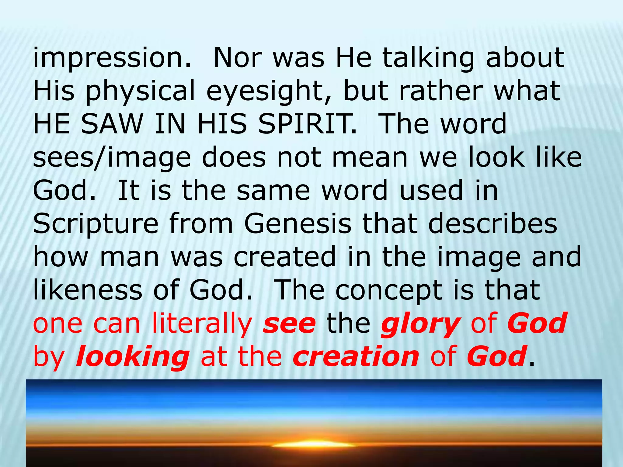 impression. Nor was He talking about
His physical eyesight, but rather what
HE SAW IN HIS SPIRIT. The word
sees/image does not mean we look like
God. It is the same word used in
Scripture from Genesis that describes
how man was created in the image and
likeness of God. The concept is that
one can literally see the glory of God
by looking at the creation of God.
 