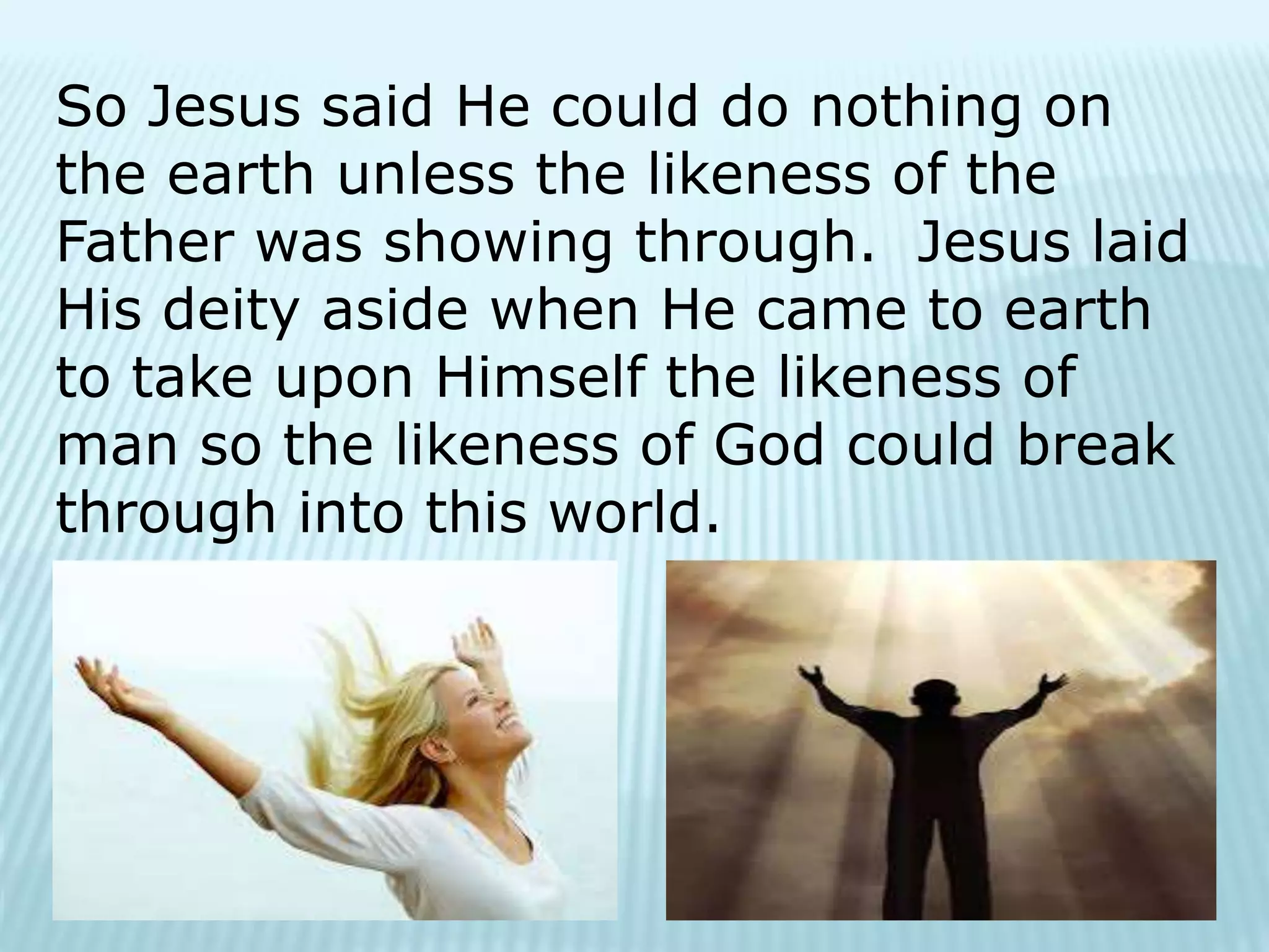 So Jesus said He could do nothing on
the earth unless the likeness of the
Father was showing through. Jesus laid
His deity aside when He came to earth
to take upon Himself the likeness of
man so the likeness of God could break
through into this world.
 