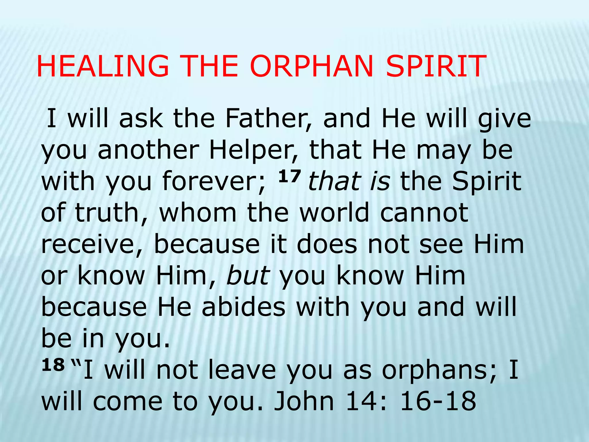 I will ask the Father, and He will give
you another Helper, that He may be
with you forever; 17 that is the Spirit
of truth, whom the world cannot
receive, because it does not see Him
or know Him, but you know Him
because He abides with you and will
be in you.
18 “I will not leave you as orphans; I
will come to you. John 14: 16-18
HEALING THE ORPHAN SPIRIT
 