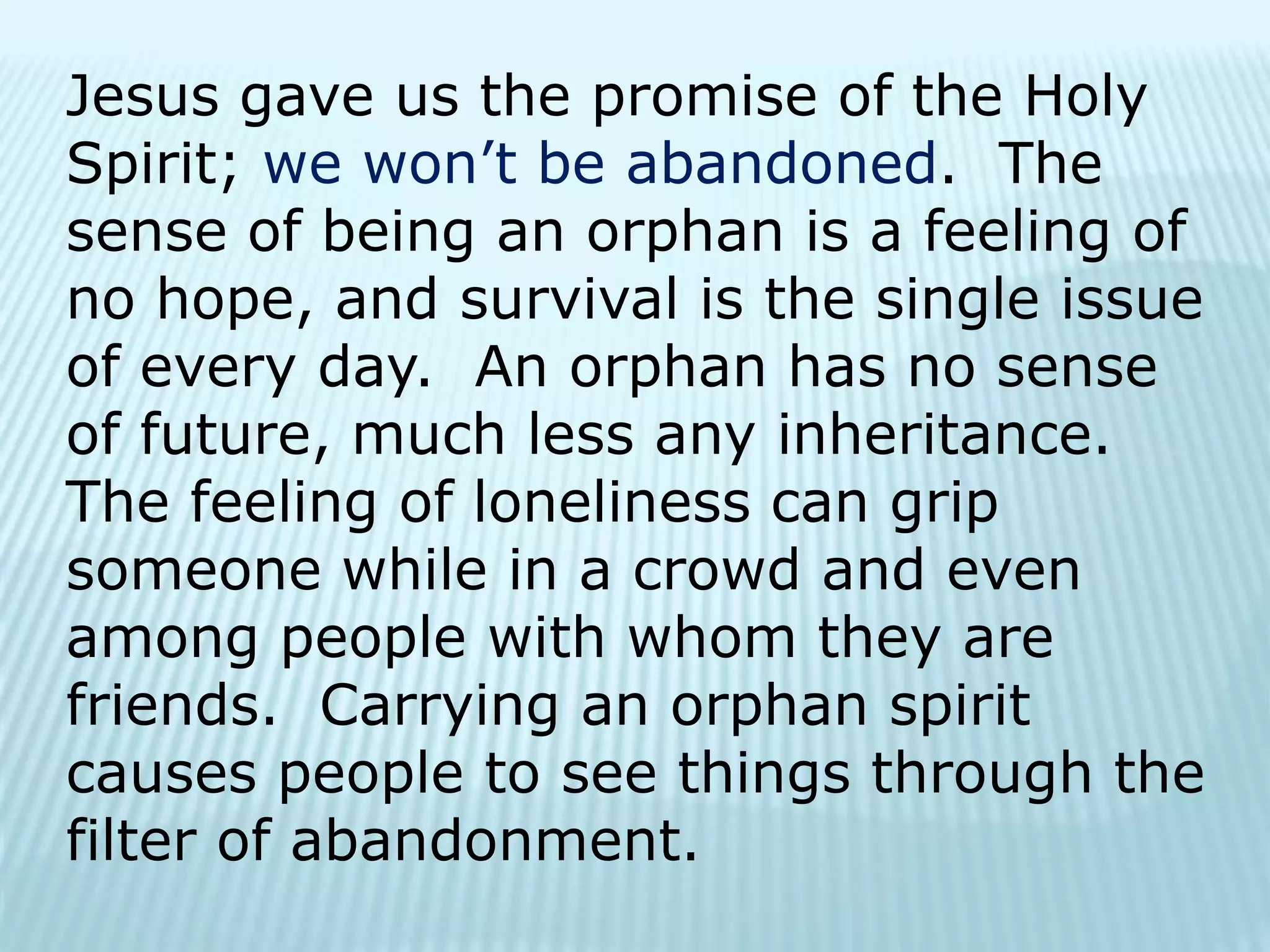 Jesus gave us the promise of the Holy
Spirit; we won’t be abandoned. The
sense of being an orphan is a feeling of
no hope, and survival is the single issue
of every day. An orphan has no sense
of future, much less any inheritance.
The feeling of loneliness can grip
someone while in a crowd and even
among people with whom they are
friends. Carrying an orphan spirit
causes people to see things through the
filter of abandonment.
 