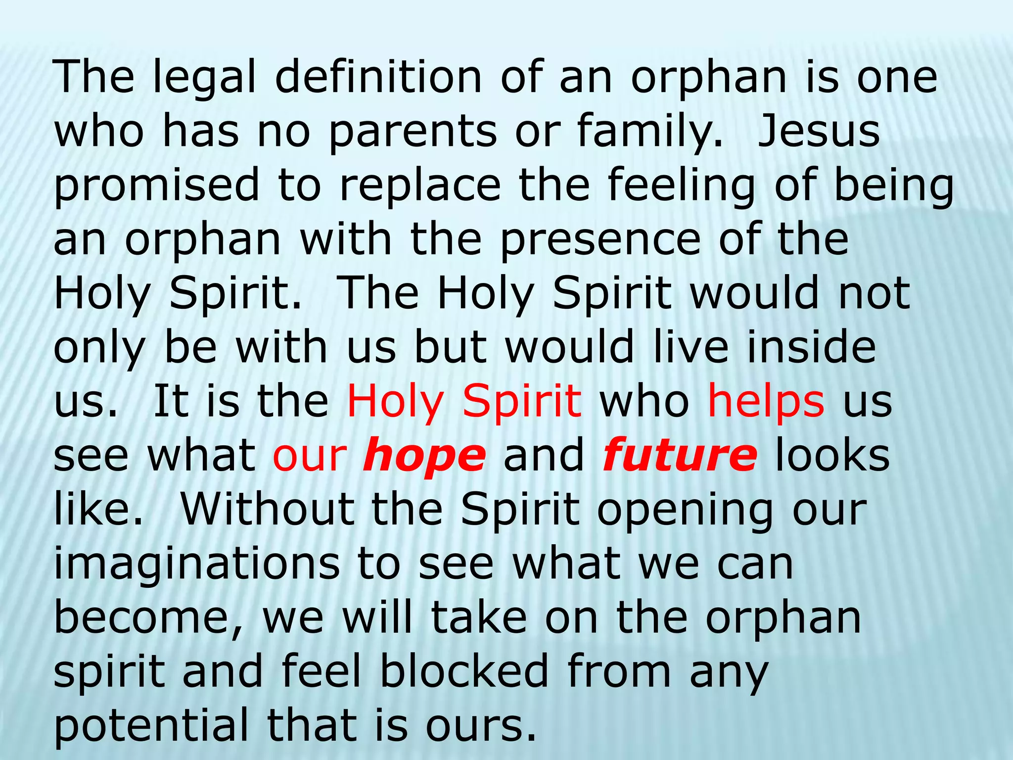 The legal definition of an orphan is one
who has no parents or family. Jesus
promised to replace the feeling of being
an orphan with the presence of the
Holy Spirit. The Holy Spirit would not
only be with us but would live inside
us. It is the Holy Spirit who helps us
see what our hope and future looks
like. Without the Spirit opening our
imaginations to see what we can
become, we will take on the orphan
spirit and feel blocked from any
potential that is ours.
 