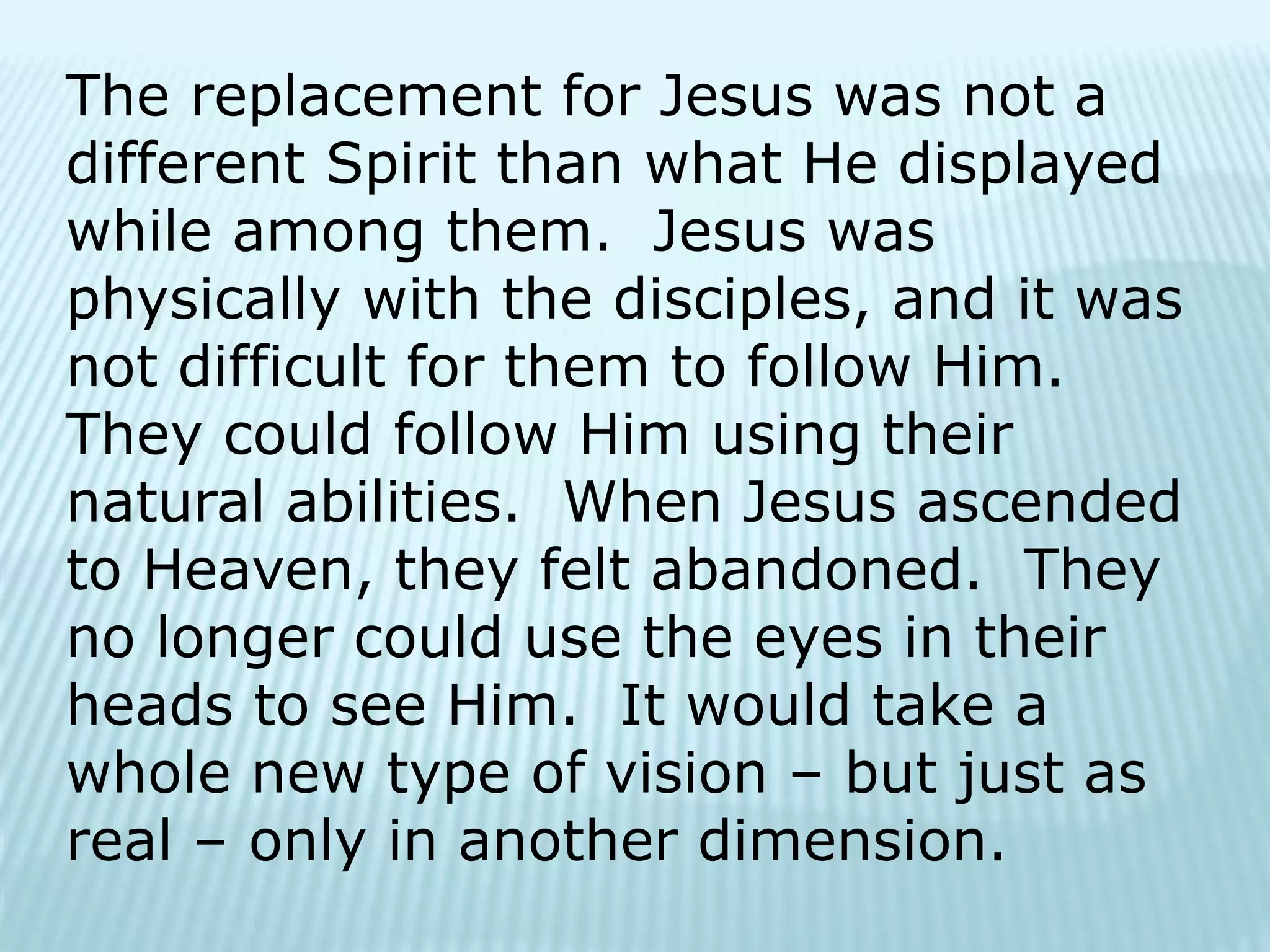 The replacement for Jesus was not a
different Spirit than what He displayed
while among them. Jesus was
physically with the disciples, and it was
not difficult for them to follow Him.
They could follow Him using their
natural abilities. When Jesus ascended
to Heaven, they felt abandoned. They
no longer could use the eyes in their
heads to see Him. It would take a
whole new type of vision – but just as
real – only in another dimension.
 