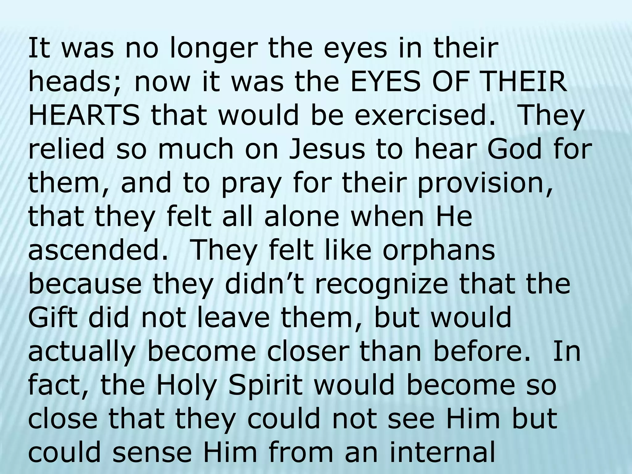It was no longer the eyes in their
heads; now it was the EYES OF THEIR
HEARTS that would be exercised. They
relied so much on Jesus to hear God for
them, and to pray for their provision,
that they felt all alone when He
ascended. They felt like orphans
because they didn’t recognize that the
Gift did not leave them, but would
actually become closer than before. In
fact, the Holy Spirit would become so
close that they could not see Him but
could sense Him from an internal
 