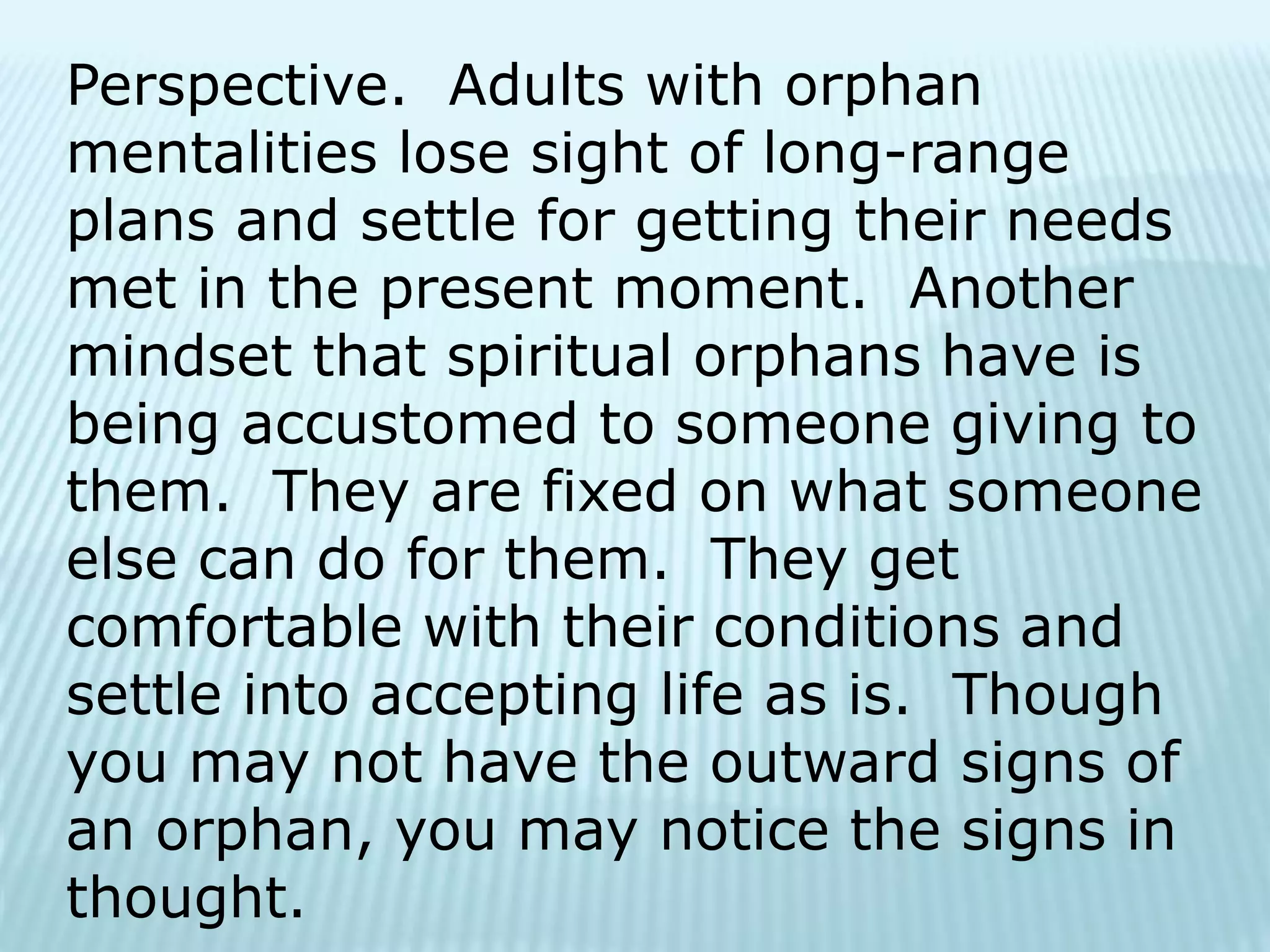 Perspective. Adults with orphan
mentalities lose sight of long-range
plans and settle for getting their needs
met in the present moment. Another
mindset that spiritual orphans have is
being accustomed to someone giving to
them. They are fixed on what someone
else can do for them. They get
comfortable with their conditions and
settle into accepting life as is. Though
you may not have the outward signs of
an orphan, you may notice the signs in
thought.
 