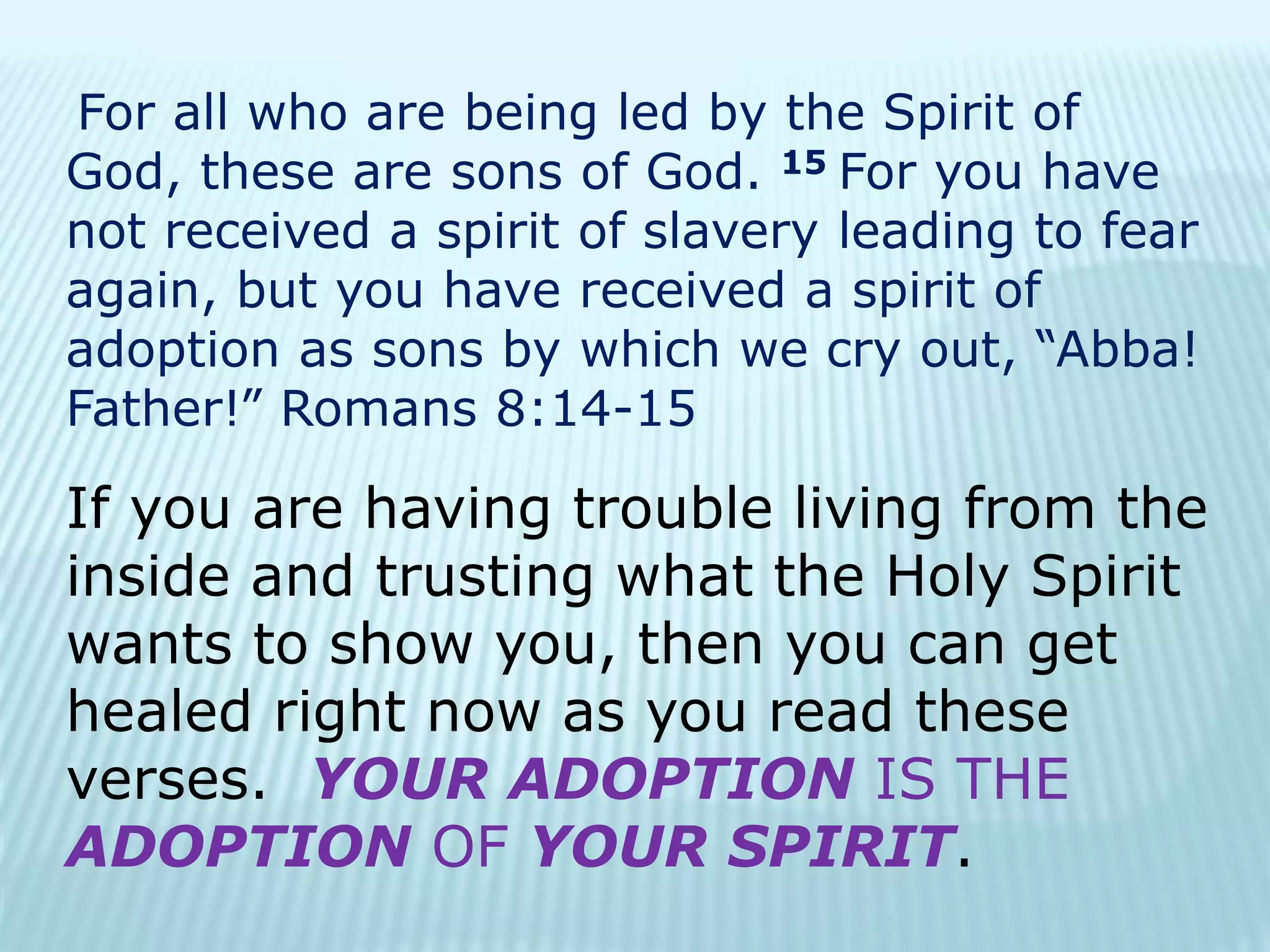 For all who are being led by the Spirit of
God, these are sons of God. 15 For you have
not received a spirit of slavery leading to fear
again, but you have received a spirit of
adoption as sons by which we cry out, “Abba!
Father!” Romans 8:14-15
If you are having trouble living from the
inside and trusting what the Holy Spirit
wants to show you, then you can get
healed right now as you read these
verses. YOUR ADOPTION IS THE
ADOPTION OF YOUR SPIRIT.
 