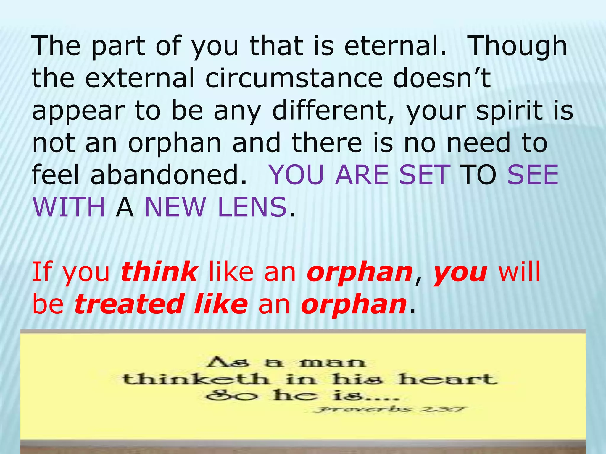 The part of you that is eternal. Though
the external circumstance doesn’t
appear to be any different, your spirit is
not an orphan and there is no need to
feel abandoned. YOU ARE SET TO SEE
WITH A NEW LENS.
If you think like an orphan, you will
be treated like an orphan.
 