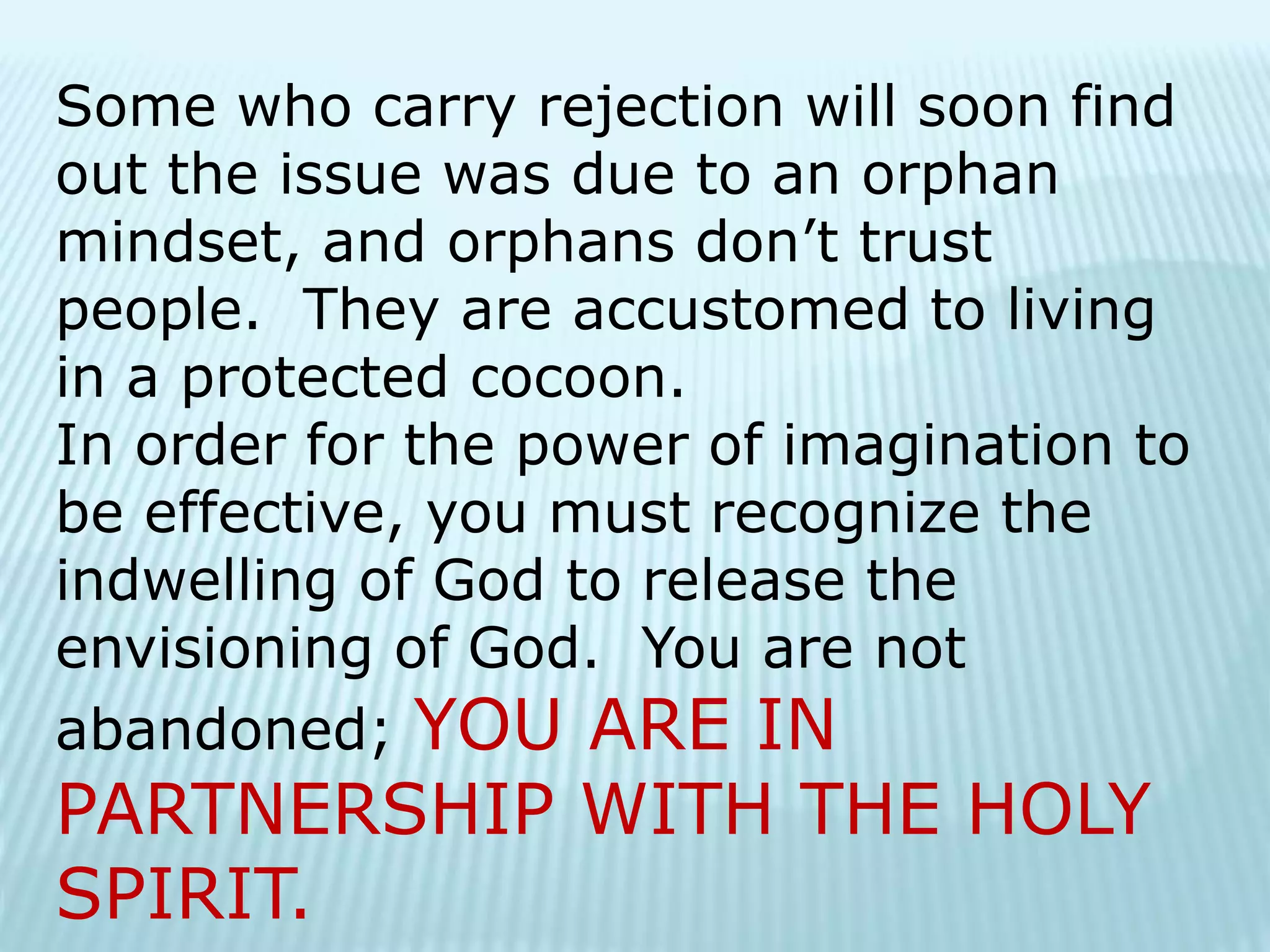 Some who carry rejection will soon find
out the issue was due to an orphan
mindset, and orphans don’t trust
people. They are accustomed to living
in a protected cocoon.
In order for the power of imagination to
be effective, you must recognize the
indwelling of God to release the
envisioning of God. You are not
abandoned; YOU ARE IN
PARTNERSHIP WITH THE HOLY
SPIRIT.
 