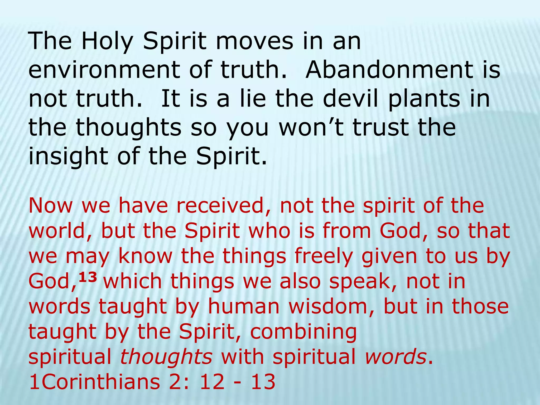 The Holy Spirit moves in an
environment of truth. Abandonment is
not truth. It is a lie the devil plants in
the thoughts so you won’t trust the
insight of the Spirit.
Now we have received, not the spirit of the
world, but the Spirit who is from God, so that
we may know the things freely given to us by
God,13 which things we also speak, not in
words taught by human wisdom, but in those
taught by the Spirit, combining
spiritual thoughts with spiritual words.
1Corinthians 2: 12 - 13
 