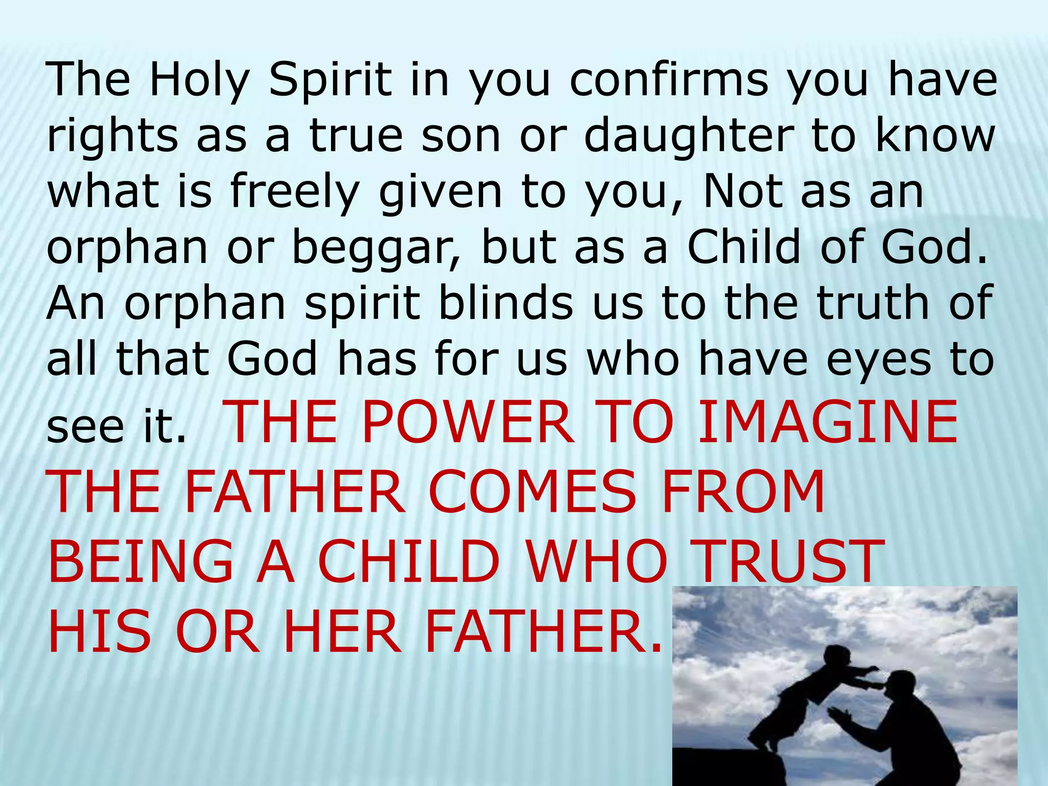 The Holy Spirit in you confirms you have
rights as a true son or daughter to know
what is freely given to you, Not as an
orphan or beggar, but as a Child of God.
An orphan spirit blinds us to the truth of
all that God has for us who have eyes to
see it. THE POWER TO IMAGINE
THE FATHER COMES FROM
BEING A CHILD WHO TRUST
HIS OR HER FATHER.
 
