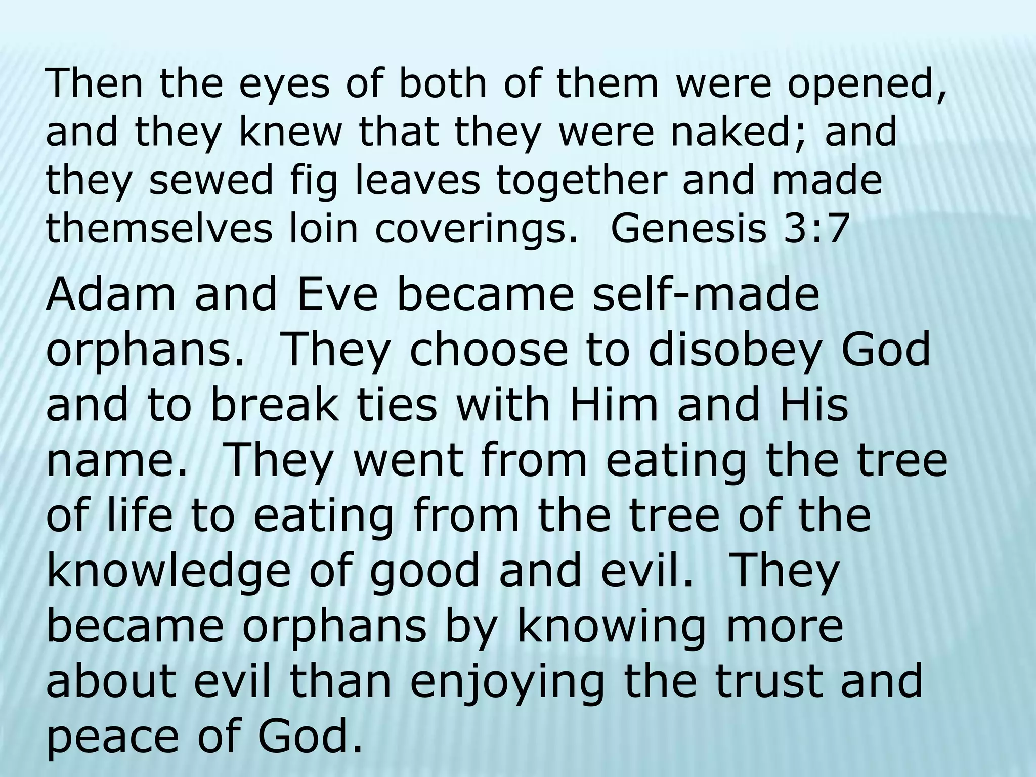 Then the eyes of both of them were opened,
and they knew that they were naked; and
they sewed fig leaves together and made
themselves loin coverings. Genesis 3:7
Adam and Eve became self-made
orphans. They choose to disobey God
and to break ties with Him and His
name. They went from eating the tree
of life to eating from the tree of the
knowledge of good and evil. They
became orphans by knowing more
about evil than enjoying the trust and
peace of God.
 