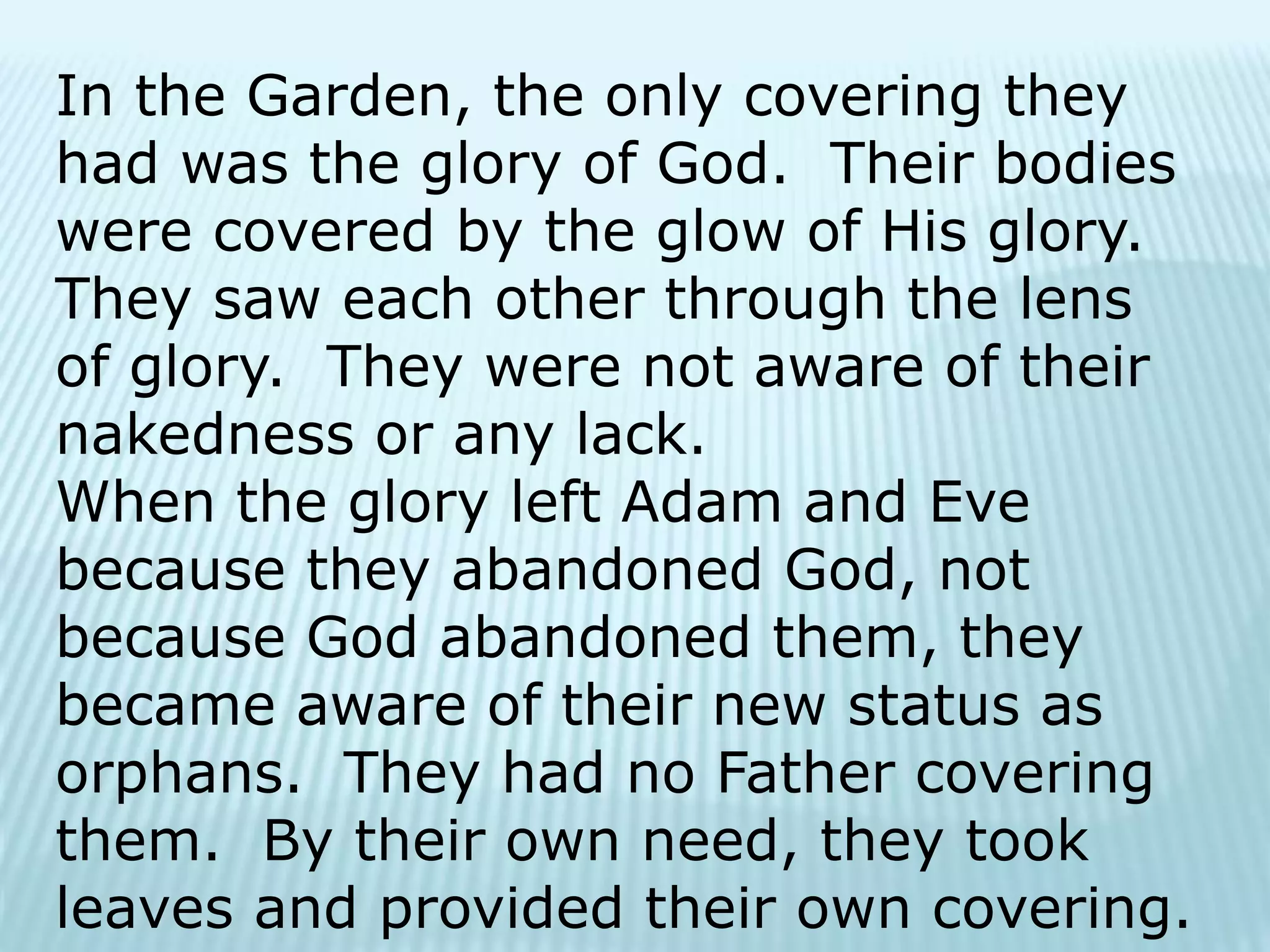 In the Garden, the only covering they
had was the glory of God. Their bodies
were covered by the glow of His glory.
They saw each other through the lens
of glory. They were not aware of their
nakedness or any lack.
When the glory left Adam and Eve
because they abandoned God, not
because God abandoned them, they
became aware of their new status as
orphans. They had no Father covering
them. By their own need, they took
leaves and provided their own covering.
 