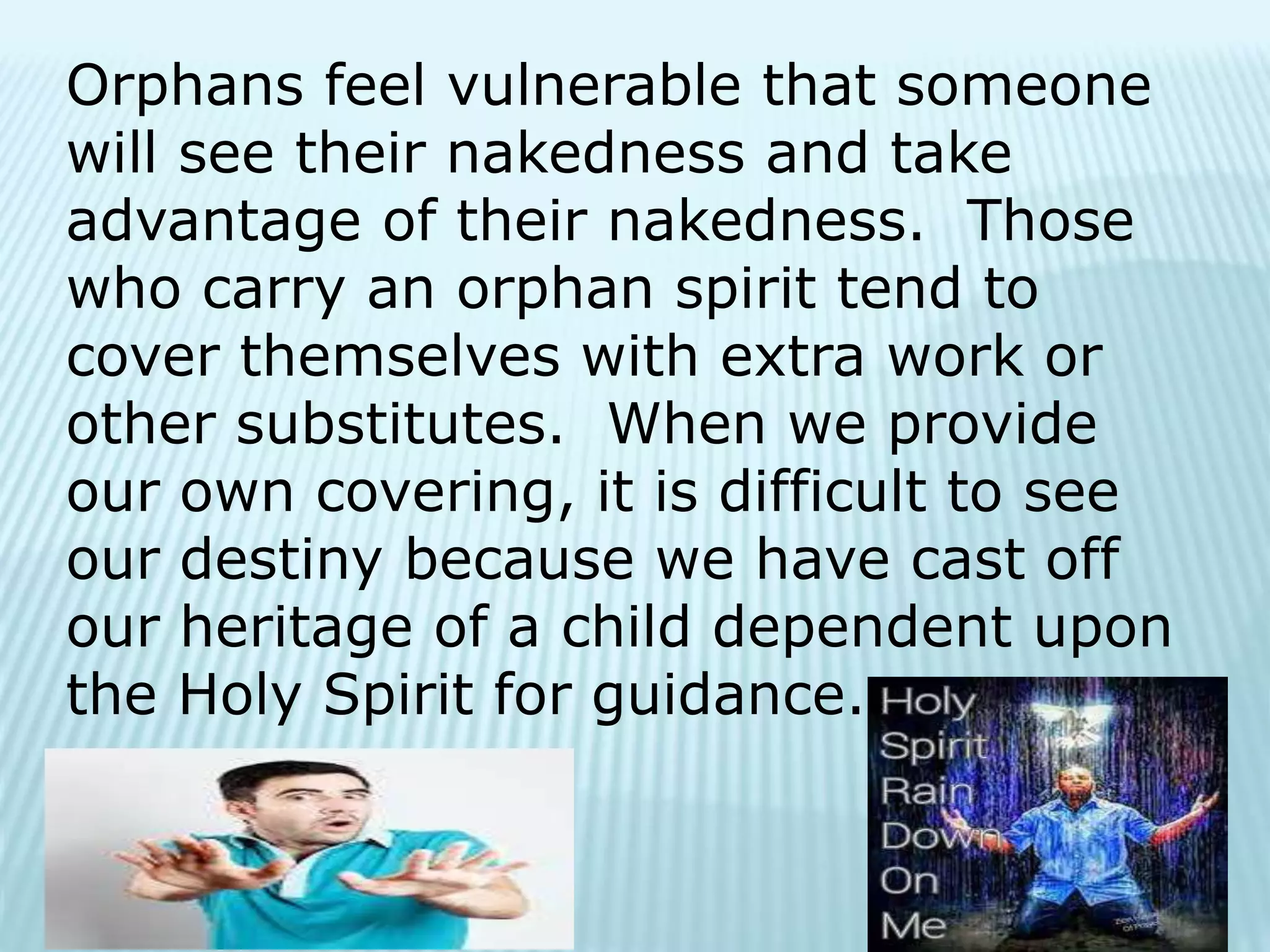 Orphans feel vulnerable that someone
will see their nakedness and take
advantage of their nakedness. Those
who carry an orphan spirit tend to
cover themselves with extra work or
other substitutes. When we provide
our own covering, it is difficult to see
our destiny because we have cast off
our heritage of a child dependent upon
the Holy Spirit for guidance.
 
