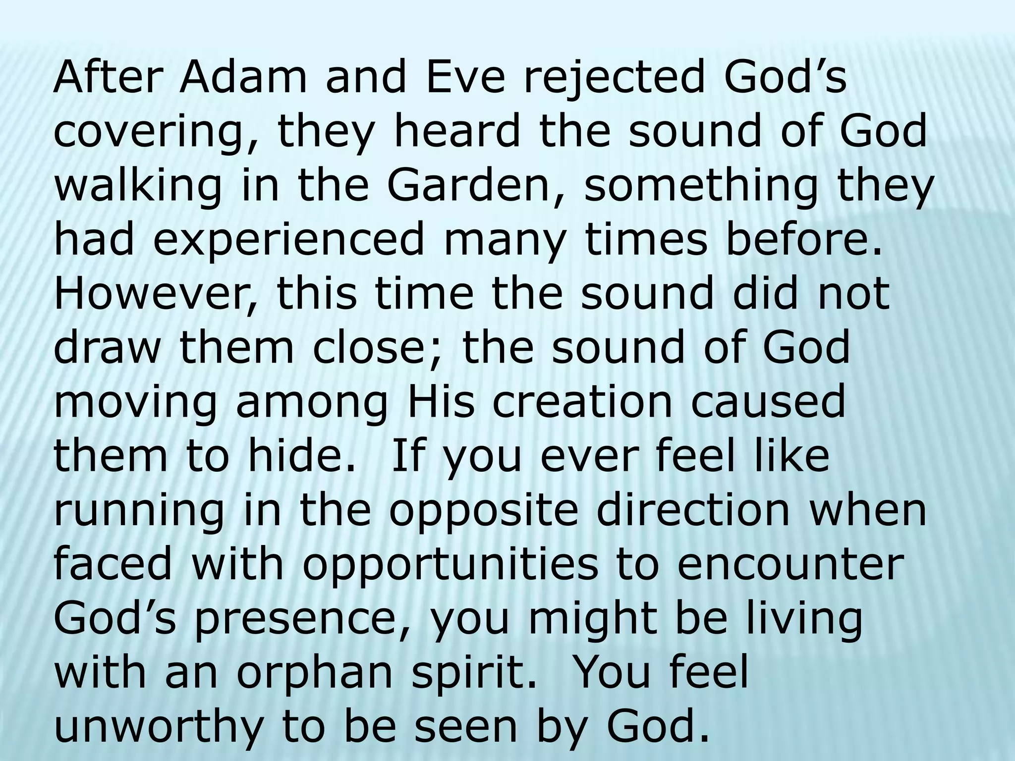 After Adam and Eve rejected God’s
covering, they heard the sound of God
walking in the Garden, something they
had experienced many times before.
However, this time the sound did not
draw them close; the sound of God
moving among His creation caused
them to hide. If you ever feel like
running in the opposite direction when
faced with opportunities to encounter
God’s presence, you might be living
with an orphan spirit. You feel
unworthy to be seen by God.
 