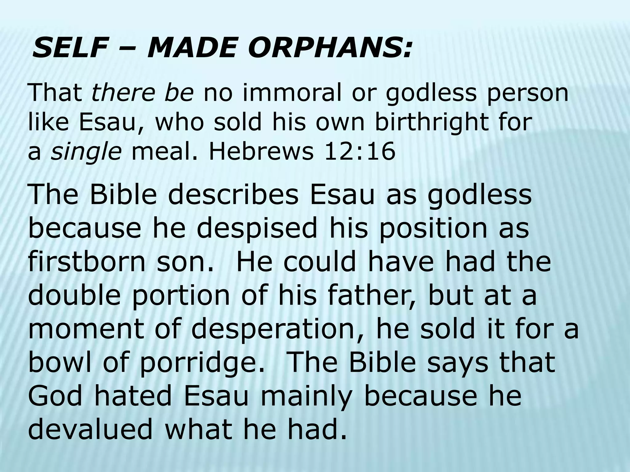 SELF – MADE ORPHANS:
That there be no immoral or godless person
like Esau, who sold his own birthright for
a single meal. Hebrews 12:16
The Bible describes Esau as godless
because he despised his position as
firstborn son. He could have had the
double portion of his father, but at a
moment of desperation, he sold it for a
bowl of porridge. The Bible says that
God hated Esau mainly because he
devalued what he had.
 