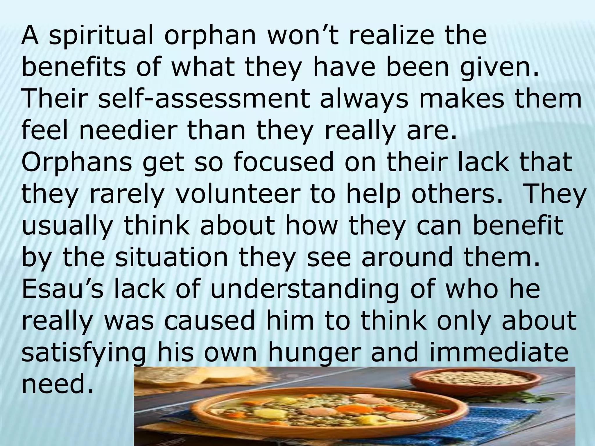 A spiritual orphan won’t realize the
benefits of what they have been given.
Their self-assessment always makes them
feel needier than they really are.
Orphans get so focused on their lack that
they rarely volunteer to help others. They
usually think about how they can benefit
by the situation they see around them.
Esau’s lack of understanding of who he
really was caused him to think only about
satisfying his own hunger and immediate
need.
 