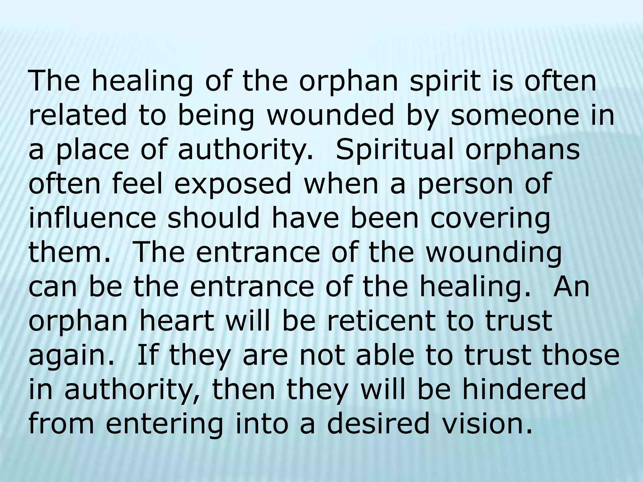The healing of the orphan spirit is often
related to being wounded by someone in
a place of authority. Spiritual orphans
often feel exposed when a person of
influence should have been covering
them. The entrance of the wounding
can be the entrance of the healing. An
orphan heart will be reticent to trust
again. If they are not able to trust those
in authority, then they will be hindered
from entering into a desired vision.
 