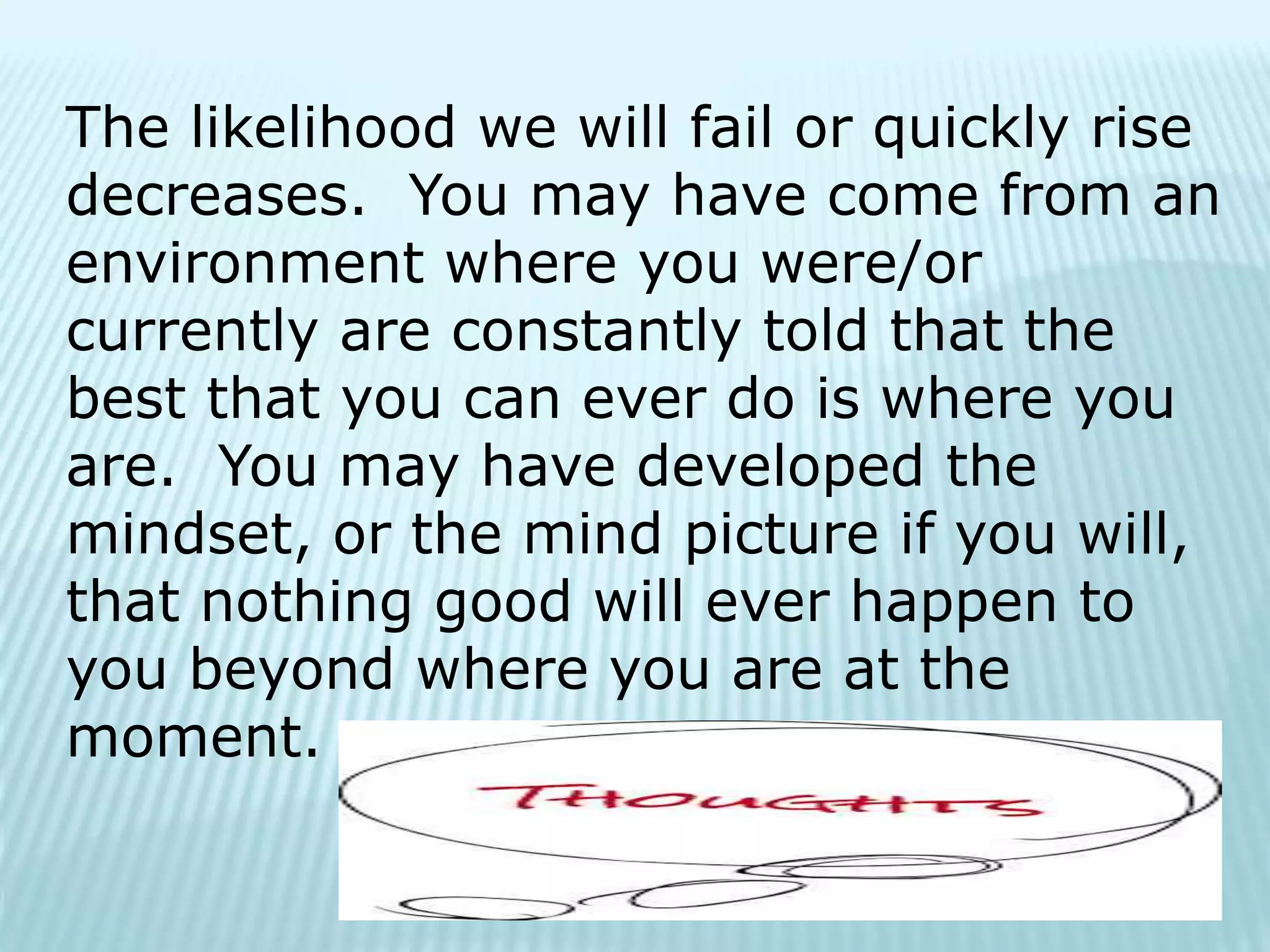The likelihood we will fail or quickly rise
decreases. You may have come from an
environment where you were/or
currently are constantly told that the
best that you can ever do is where you
are. You may have developed the
mindset, or the mind picture if you will,
that nothing good will ever happen to
you beyond where you are at the
moment.
 